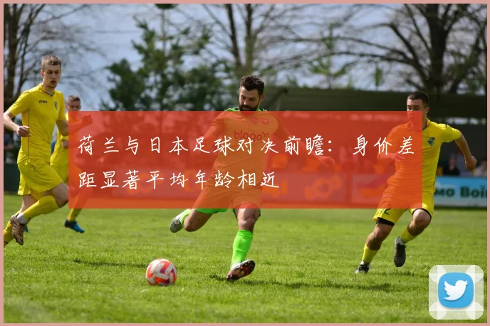 荷兰与日本足球对决前瞻：身价差距显著平均年龄相近