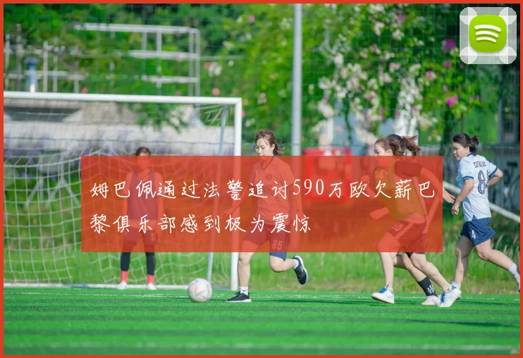 姆巴佩通过法警追讨590万欧欠薪巴黎俱乐部感到极为震惊