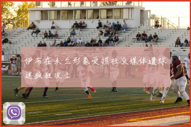 伊布在米兰形象受损社交媒体遭球迷疯狂攻击