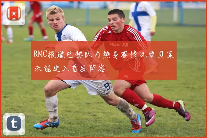 RMC报道巴黎队内热身赛情况登贝莱未能进入首发阵容