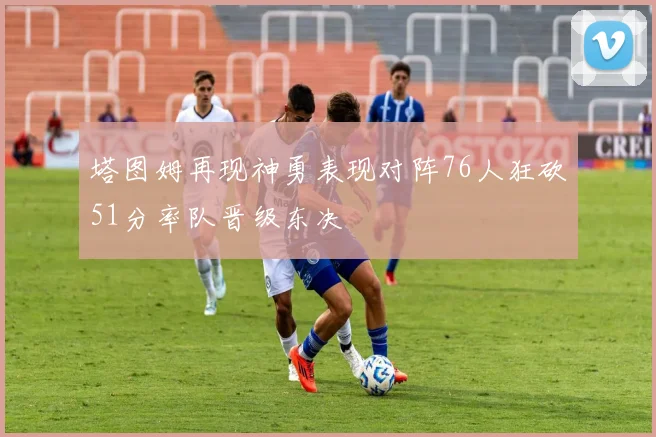 塔图姆再现神勇表现对阵76人狂砍51分率队晋级东决