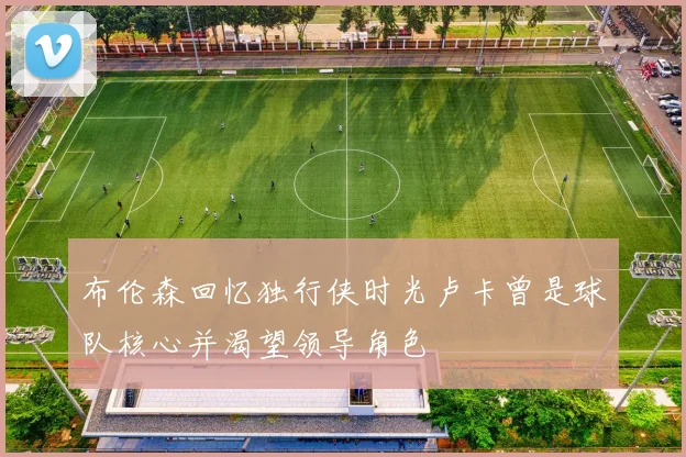 布伦森回忆独行侠时光卢卡曾是球队核心并渴望领导角色