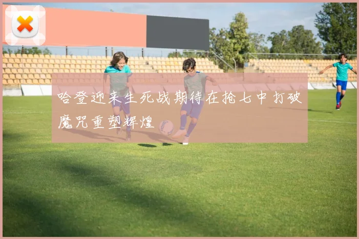 哈登迎来生死战期待在抢七中打破魔咒重塑辉煌
