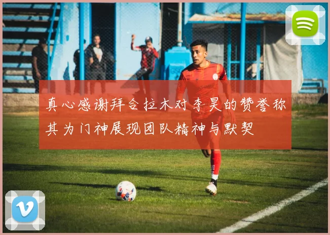 真心感谢拜合拉木对李昊的赞誉称其为门神展现团队精神与默契