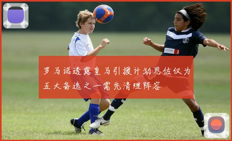 罗马诺透露皇马引援计划恩佐仅为五大备选之一需先清理阵容