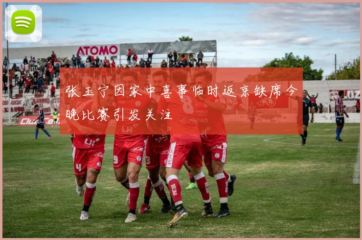 张玉宁因家中喜事临时返京缺席今晚比赛引发关注