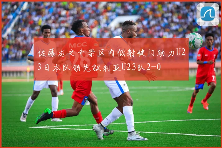 佐藤龙之介禁区内低射破门助力U23日本队领先叙利亚U23队2-0