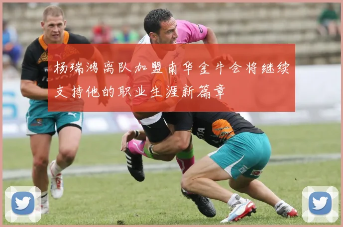 杨瑞鸿离队加盟南华金牛会将继续支持他的职业生涯新篇章