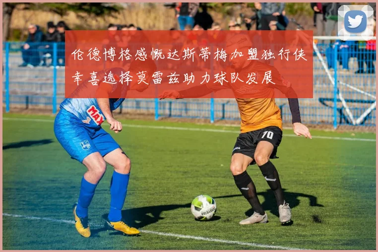 伦德博格感慨达斯蒂梅加盟独行侠幸喜选择莫雷兹助力球队发展