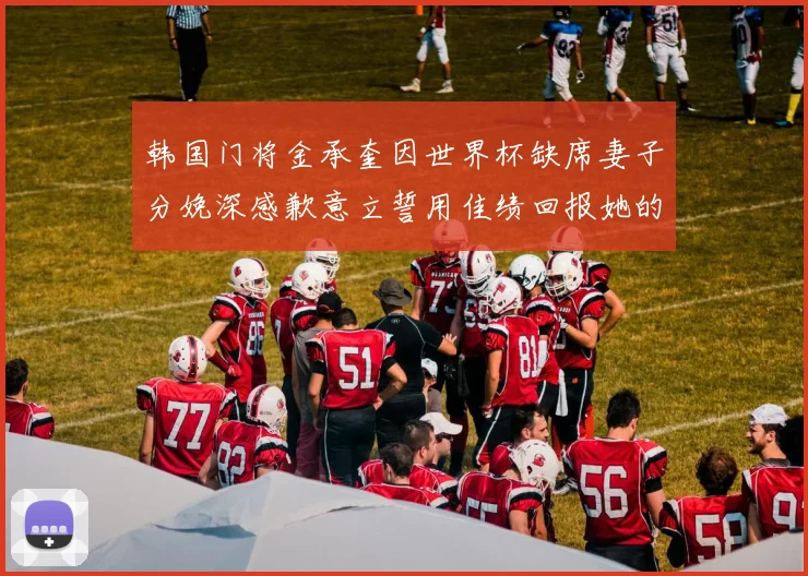 韩国门将金承奎因世界杯缺席妻子分娩深感歉意立誓用佳绩回报她的支持与爱