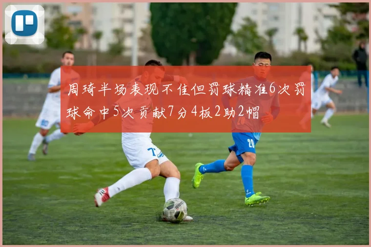 周琦半场表现不佳但罚球精准6次罚球命中5次贡献7分4板2助2帽