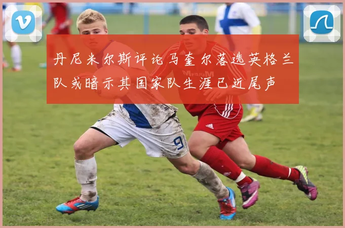 丹尼米尔斯评论马奎尔落选英格兰队或暗示其国家队生涯已近尾声
