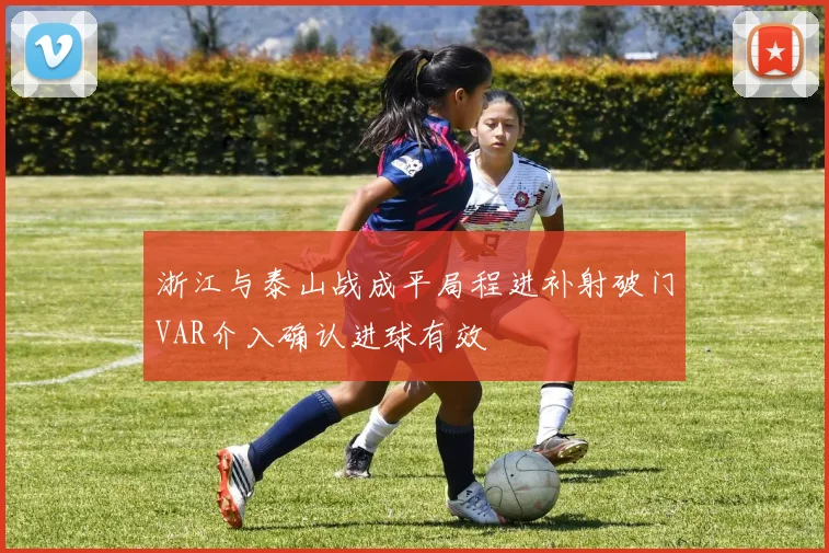 浙江与泰山战成平局程进补射破门VAR介入确认进球有效
