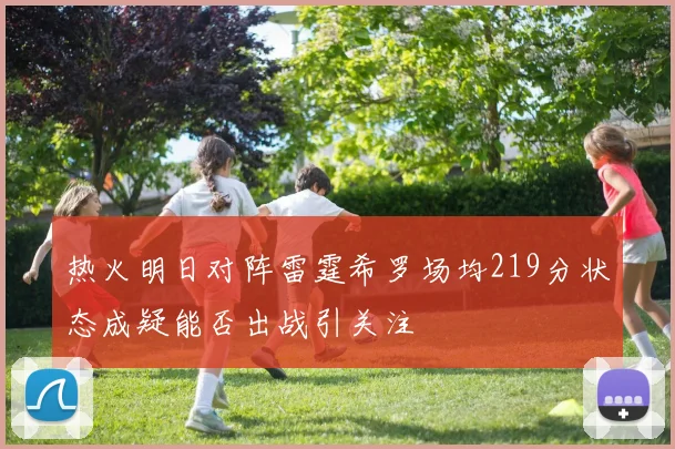 热火明日对阵雷霆希罗场均219分状态成疑能否出战引关注