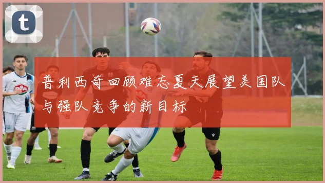 普利西奇回顾难忘夏天展望美国队与强队竞争的新目标