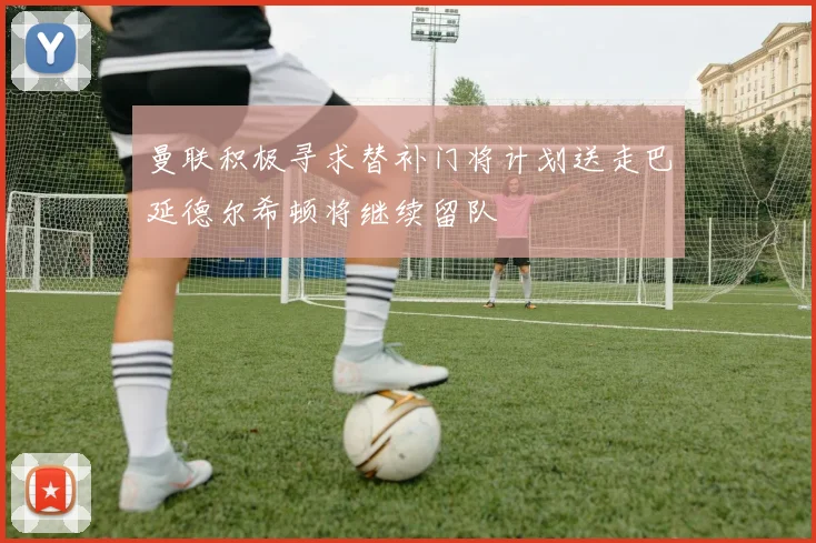 曼联积极寻求替补门将计划送走巴延德尔希顿将继续留队