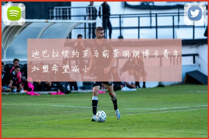 迪巴拉续约罗马前景明朗博卡青年加盟希望减小