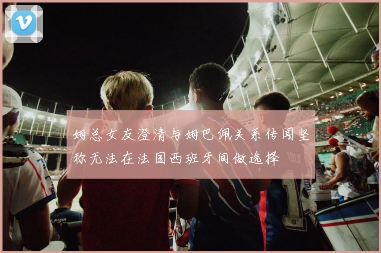 姆总女友澄清与姆巴佩关系传闻坚称无法在法国西班牙间做选择