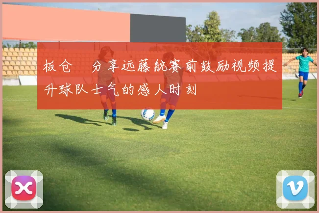 板仓滉分享远藤航赛前鼓励视频提升球队士气的感人时刻