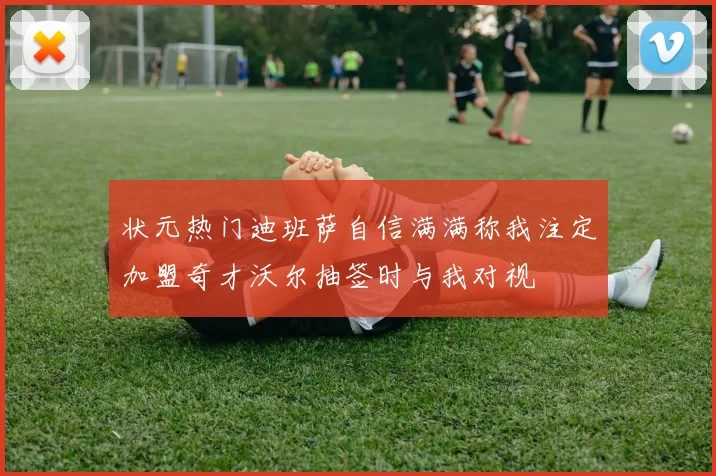 状元热门迪班萨自信满满称我注定加盟奇才沃尔抽签时与我对视