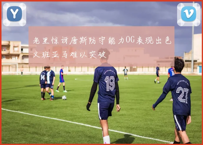 老里惊讶唐斯防守能力OG表现出色文班亚马难以突破